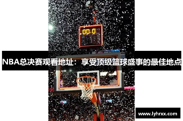 NBA总决赛观看地址：享受顶级篮球盛事的最佳地点