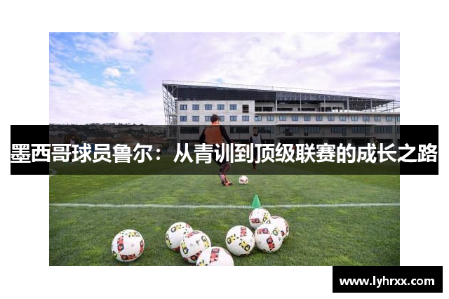 墨西哥球员鲁尔：从青训到顶级联赛的成长之路
