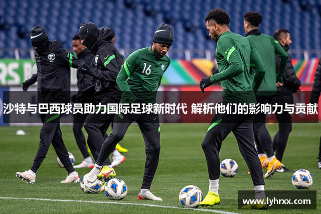 沙特与巴西球员助力国际足球新时代 解析他们的影响力与贡献
