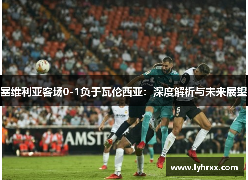 塞维利亚客场0-1负于瓦伦西亚：深度解析与未来展望