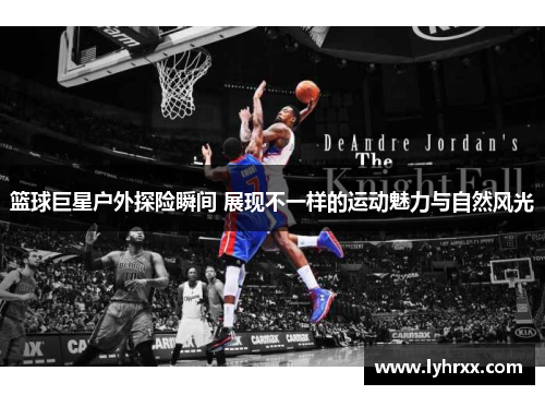 篮球巨星户外探险瞬间 展现不一样的运动魅力与自然风光