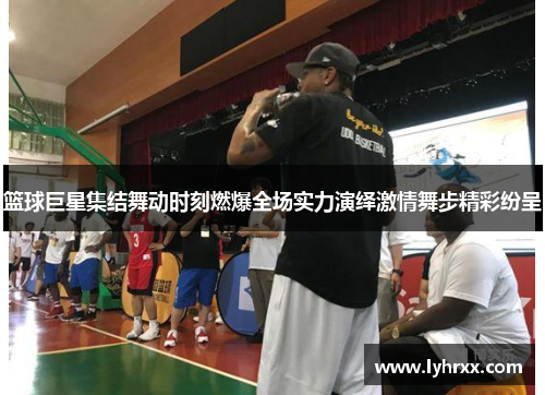 篮球巨星集结舞动时刻燃爆全场实力演绎激情舞步精彩纷呈