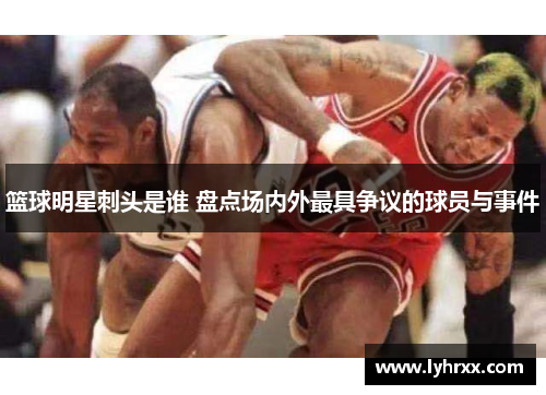 篮球明星刺头是谁 盘点场内外最具争议的球员与事件