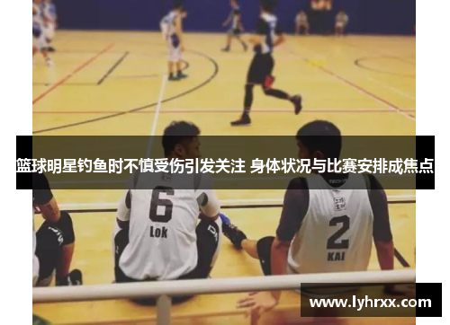 篮球明星钓鱼时不慎受伤引发关注 身体状况与比赛安排成焦点