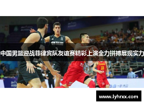 中国男篮迎战菲律宾队友谊赛精彩上演全力拼搏展现实力