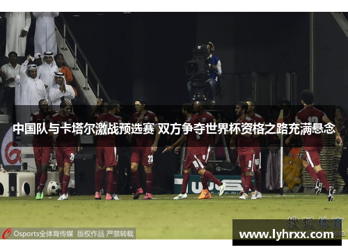 中国队与卡塔尔激战预选赛 双方争夺世界杯资格之路充满悬念