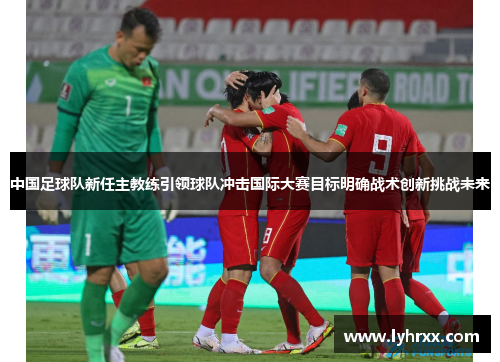 中国足球队新任主教练引领球队冲击国际大赛目标明确战术创新挑战未来