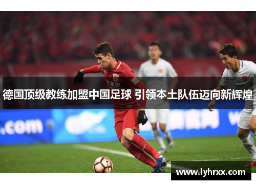 德国顶级教练加盟中国足球 引领本土队伍迈向新辉煌