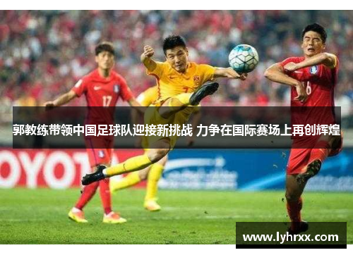郭教练带领中国足球队迎接新挑战 力争在国际赛场上再创辉煌